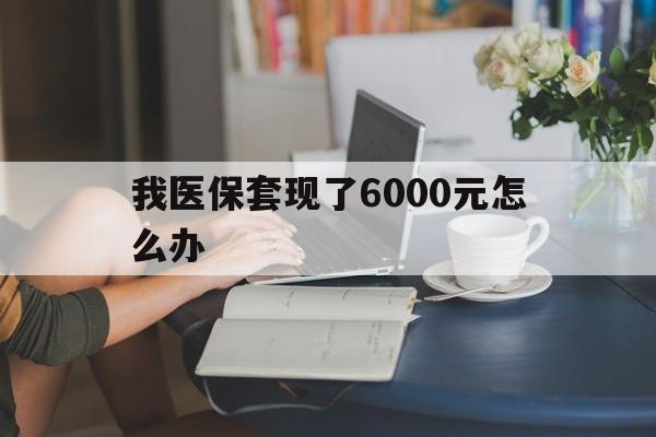 昭通最新我医保套现了6000元怎么办方法分析(最方便真实的昭通医保套现会被发现吗方法)